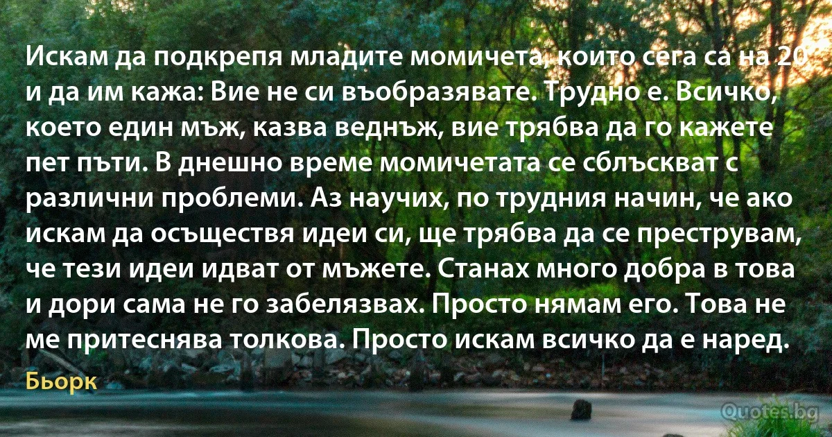 Искам да подкрепя младите момичета, които сега са на 20 и да им кажа: Вие не си въобразявате. Трудно e. Всичко, което един мъж, казва веднъж, вие трябва да го кажете пет пъти. В днешно време момичетата се сблъскват с различни проблеми. Аз научих, по трудния начин, че ако искам да осъществя идеи си, ще трябва да се преструвам, че тези идеи идват от мъжете. Станах много добра в това и дори сама не го забелязвах. Просто нямам его. Това не ме притеснява толкова. Просто искам всичко да е наред. (Бьорк)