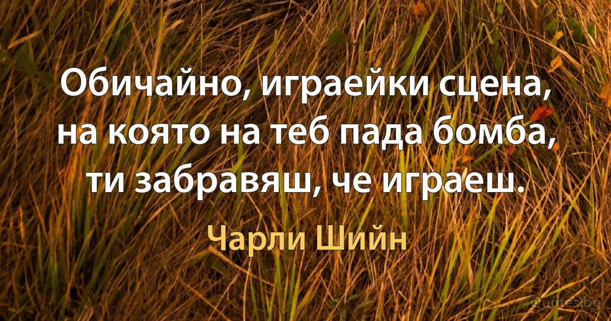 Обичайно, играейки сцена, на която на теб пада бомба, ти забравяш, че играеш. (Чарли Шийн)