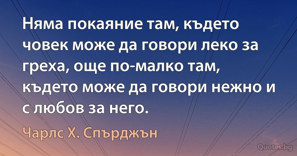 Няма покаяние там, където човек може да говори леко за греха, още по-малко там, където може да говори нежно и с любов за него. (Чарлс Х. Спърджън)