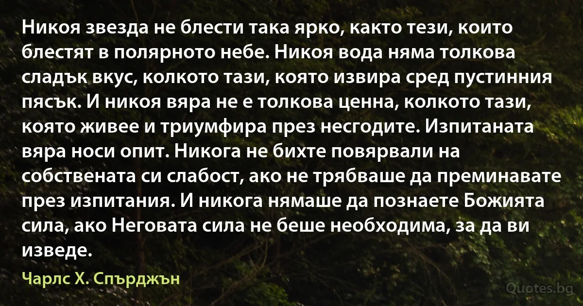 Никоя звезда не блести така ярко, както тези, които блестят в полярното небе. Никоя вода няма толкова сладък вкус, колкото тази, която извира сред пустинния пясък. И никоя вяра не е толкова ценна, колкото тази, която живее и триумфира през несгодите. Изпитаната вяра носи опит. Никога не бихте повярвали на собствената си слабост, ако не трябваше да преминавате през изпитания. И никога нямаше да познаете Божията сила, ако Неговата сила не беше необходима, за да ви изведе. (Чарлс Х. Спърджън)