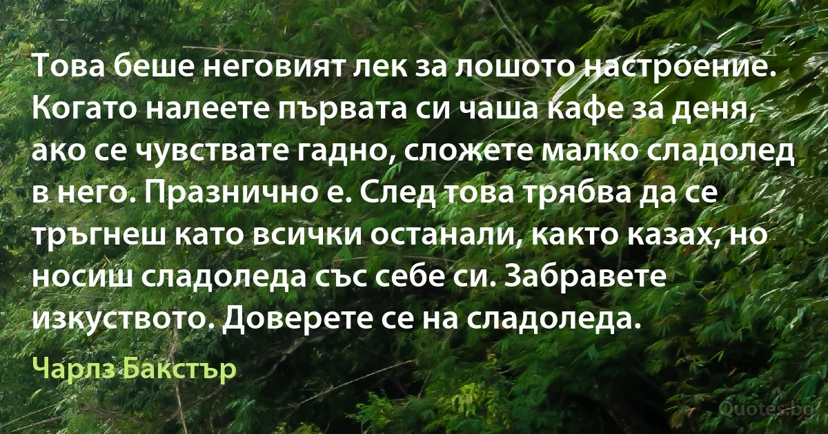 Това беше неговият лек за лошото настроение. Когато налеете първата си чаша кафе за деня, ако се чувствате гадно, сложете малко сладолед в него. Празнично е. След това трябва да се тръгнеш като всички останали, както казах, но носиш сладоледа със себе си. Забравете изкуството. Доверете се на сладоледа. (Чарлз Бакстър)