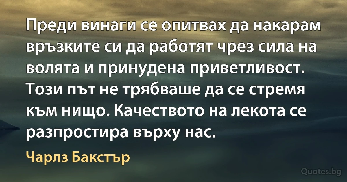 Преди винаги се опитвах да накарам връзките си да работят чрез сила на волята и принудена приветливост. Този път не трябваше да се стремя към нищо. Качеството на лекота се разпростира върху нас. (Чарлз Бакстър)