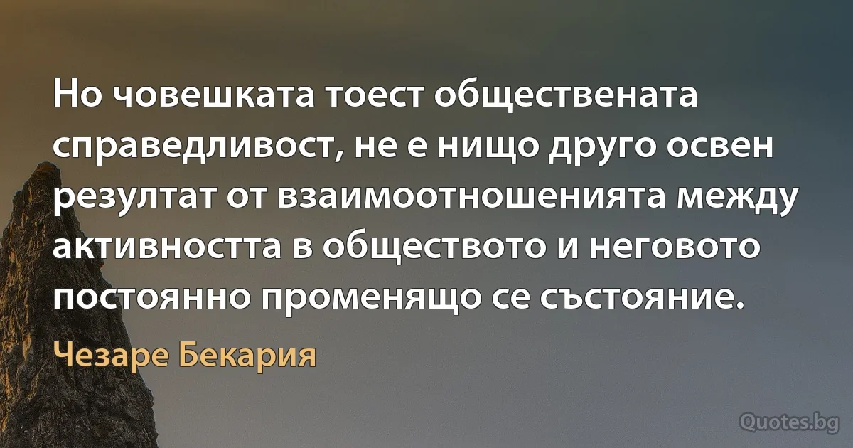 Но човешката тоест обществената справедливост, не е нищо друго освен резултат от взаимоотношенията между активността в обществото и неговото постоянно променящо се състояние. (Чезаре Бекария)