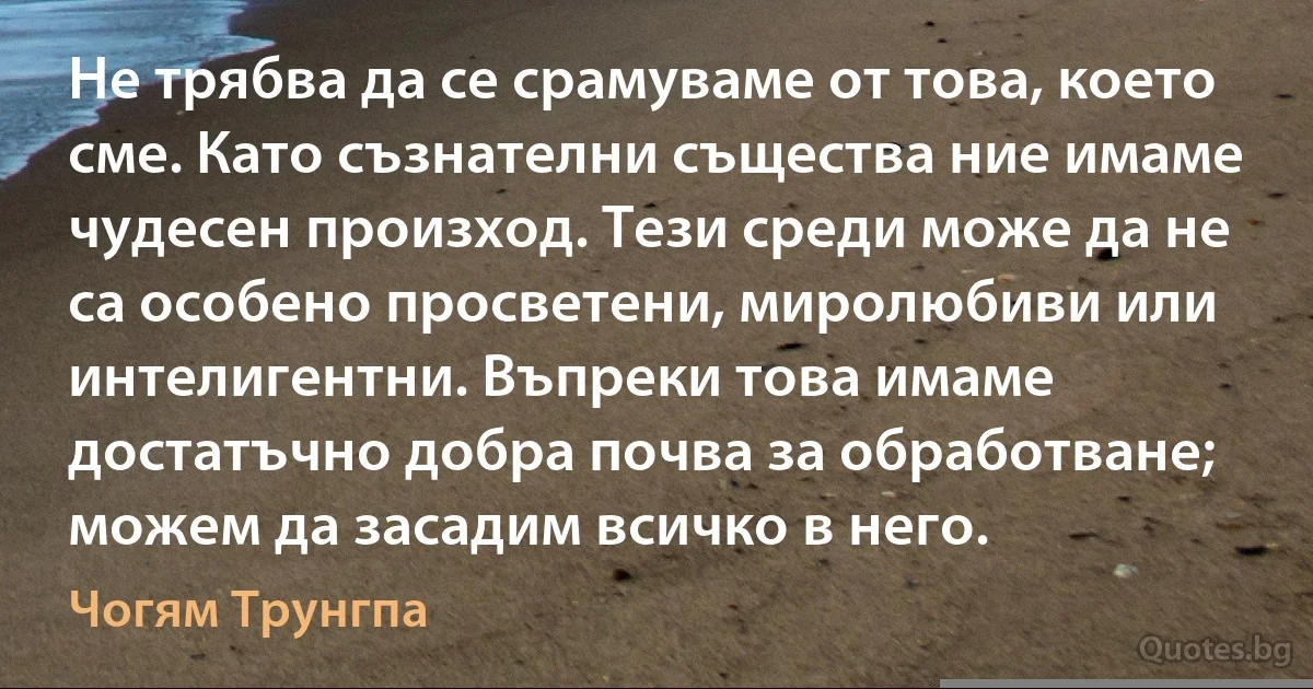 Не трябва да се срамуваме от това, което сме. Като съзнателни същества ние имаме чудесен произход. Тези среди може да не са особено просветени, миролюбиви или интелигентни. Въпреки това имаме достатъчно добра почва за обработване; можем да засадим всичко в него. (Чогям Трунгпа)