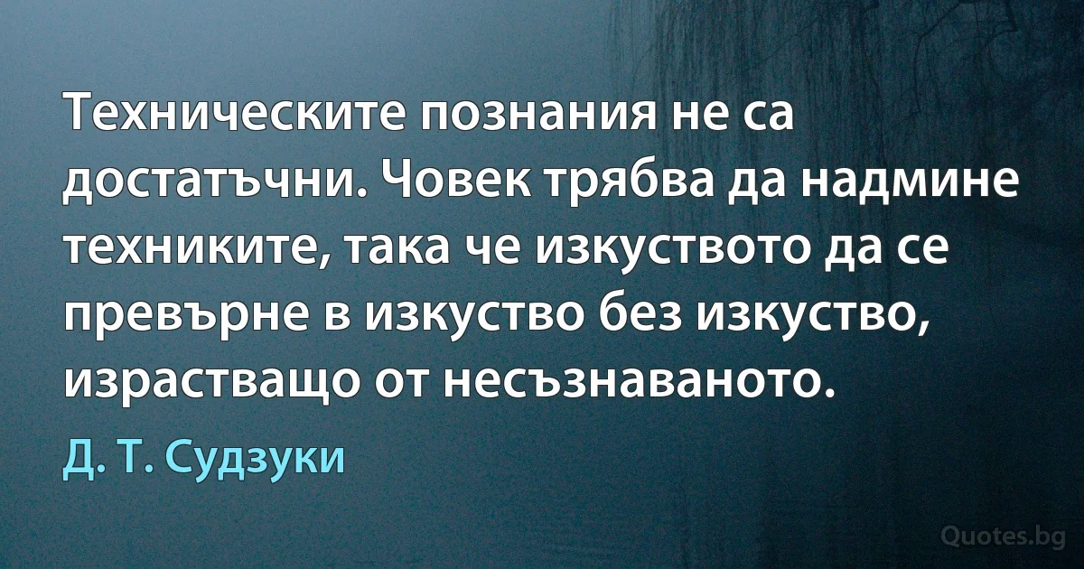 Техническите познания не са достатъчни. Човек трябва да надмине техниките, така че изкуството да се превърне в изкуство без изкуство, израстващо от несъзнаваното. (Д. Т. Судзуки)