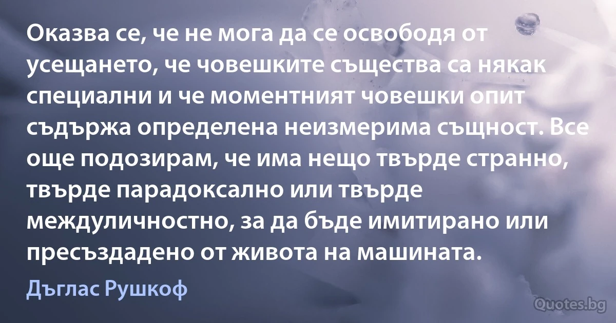 Оказва се, че не мога да се освободя от усещането, че човешките същества са някак специални и че моментният човешки опит съдържа определена неизмерима същност. Все още подозирам, че има нещо твърде странно, твърде парадоксално или твърде междуличностно, за да бъде имитирано или пресъздадено от живота на машината. (Дъглас Рушкоф)