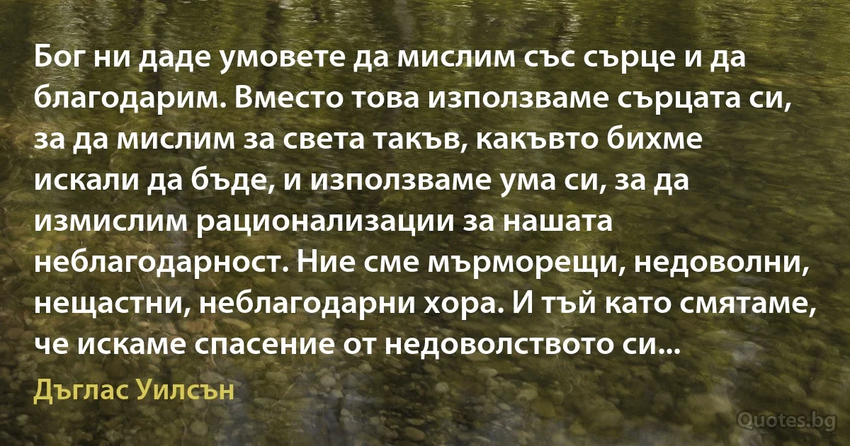 Бог ни даде умовете да мислим със сърце и да благодарим. Вместо това използваме сърцата си, за да мислим за света такъв, какъвто бихме искали да бъде, и използваме ума си, за да измислим рационализации за нашата неблагодарност. Ние сме мърморещи, недоволни, нещастни, неблагодарни хора. И тъй като смятаме, че искаме спасение от недоволството си... (Дъглас Уилсън)