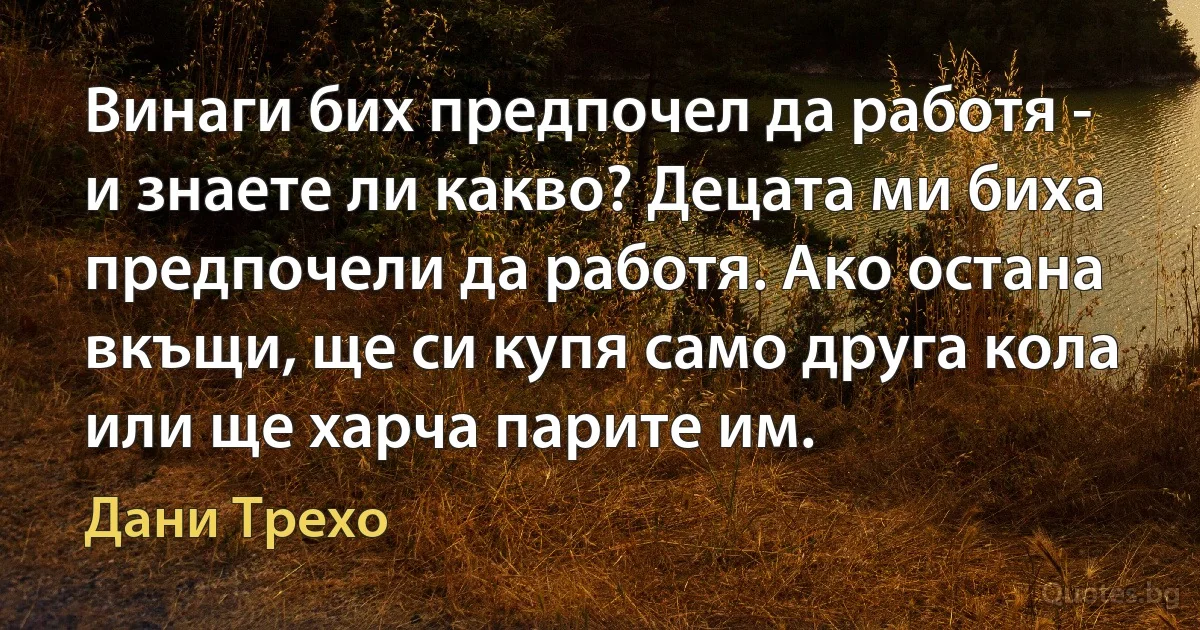 Винаги бих предпочел да работя - и знаете ли какво? Децата ми биха предпочели да работя. Ако остана вкъщи, ще си купя само друга кола или ще харча парите им. (Дани Трехо)