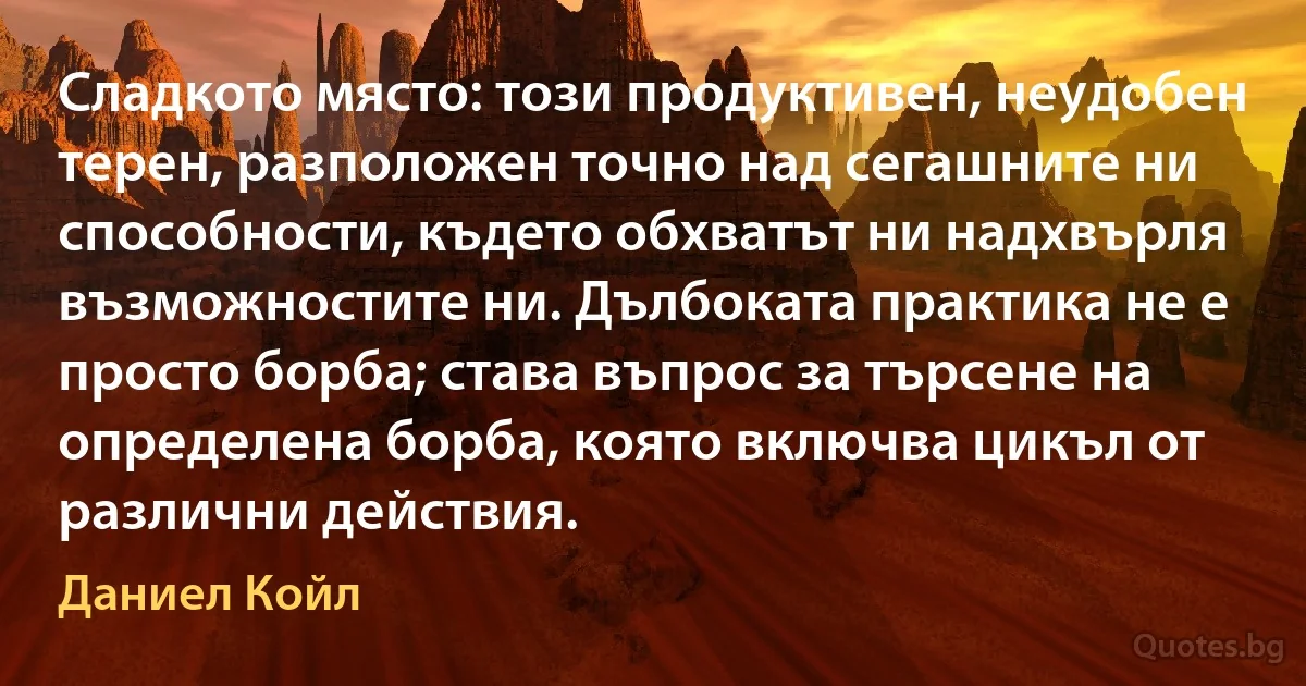 Сладкото място: този продуктивен, неудобен терен, разположен точно над сегашните ни способности, където обхватът ни надхвърля възможностите ни. Дълбоката практика не е просто борба; става въпрос за търсене на определена борба, която включва цикъл от различни действия. (Даниел Койл)