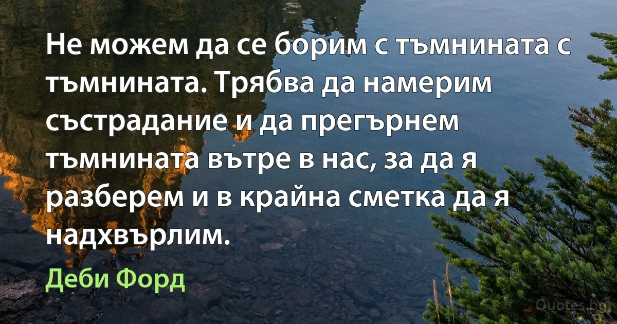 Не можем да се борим с тъмнината с тъмнината. Трябва да намерим състрадание и да прегърнем тъмнината вътре в нас, за да я разберем и в крайна сметка да я надхвърлим. (Деби Форд)