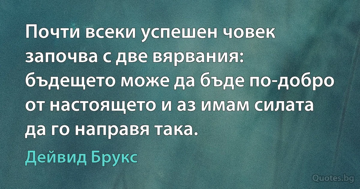 Почти всеки успешен човек започва с две вярвания: бъдещето може да бъде по-добро от настоящето и аз имам силата да го направя така. (Дейвид Брукс)