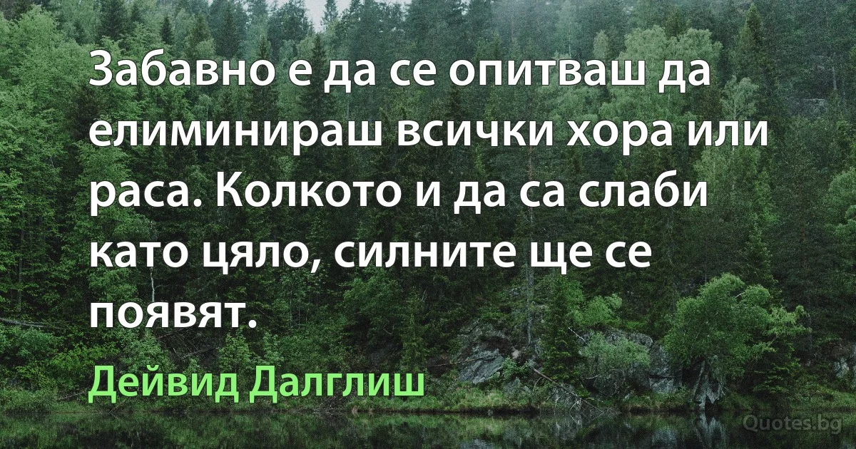 Забавно е да се опитваш да елиминираш всички хора или раса. Колкото и да са слаби като цяло, силните ще се появят. (Дейвид Далглиш)