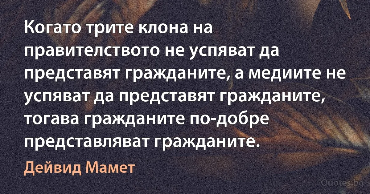 Когато трите клона на правителството не успяват да представят гражданите, а медиите не успяват да представят гражданите, тогава гражданите по-добре представляват гражданите. (Дейвид Мамет)