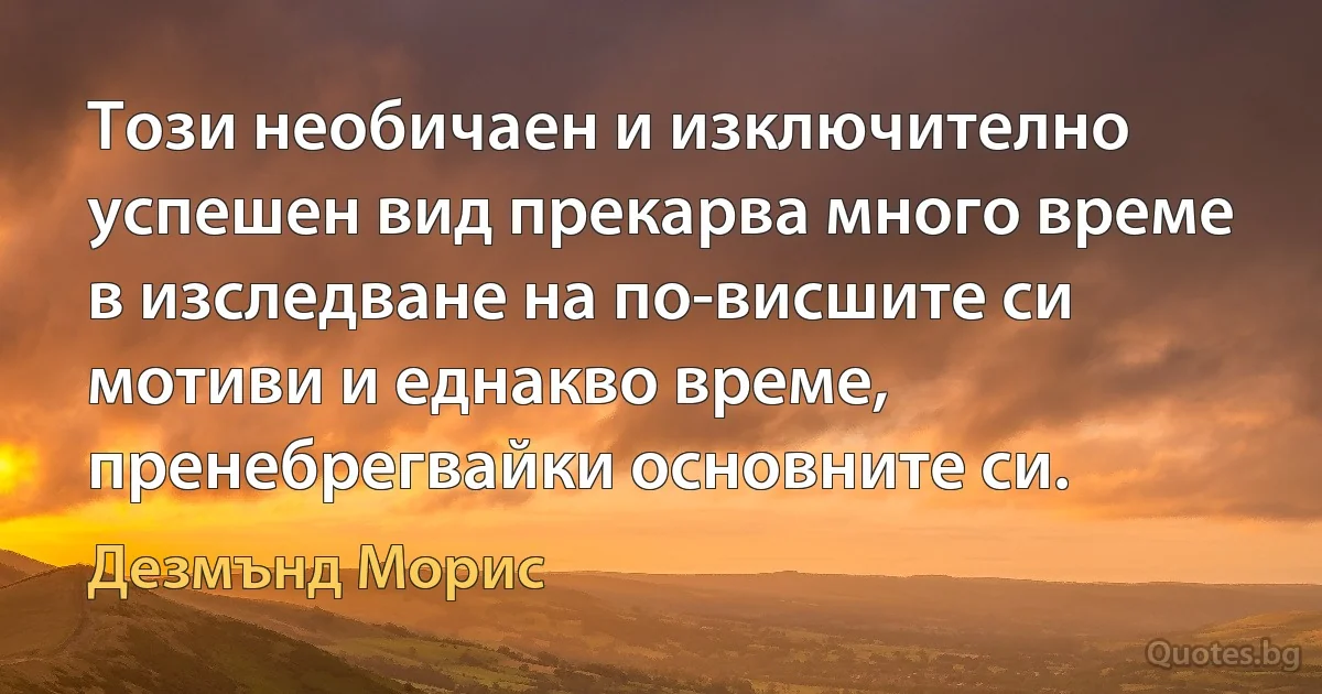 Този необичаен и изключително успешен вид прекарва много време в изследване на по-висшите си мотиви и еднакво време, пренебрегвайки основните си. (Дезмънд Морис)