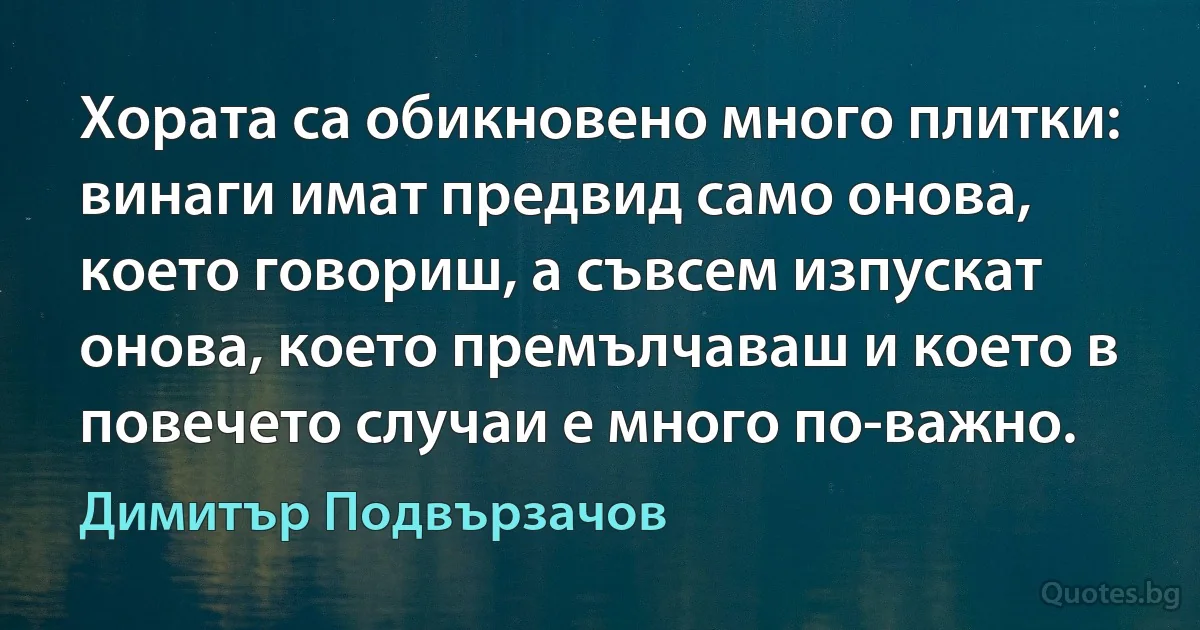 Хората са обикновено много плитки: винаги имат предвид само онова, което говориш, а съвсем изпускат онова, което премълчаваш и което в повечето случаи е много по-важно. (Димитър Подвързачов)