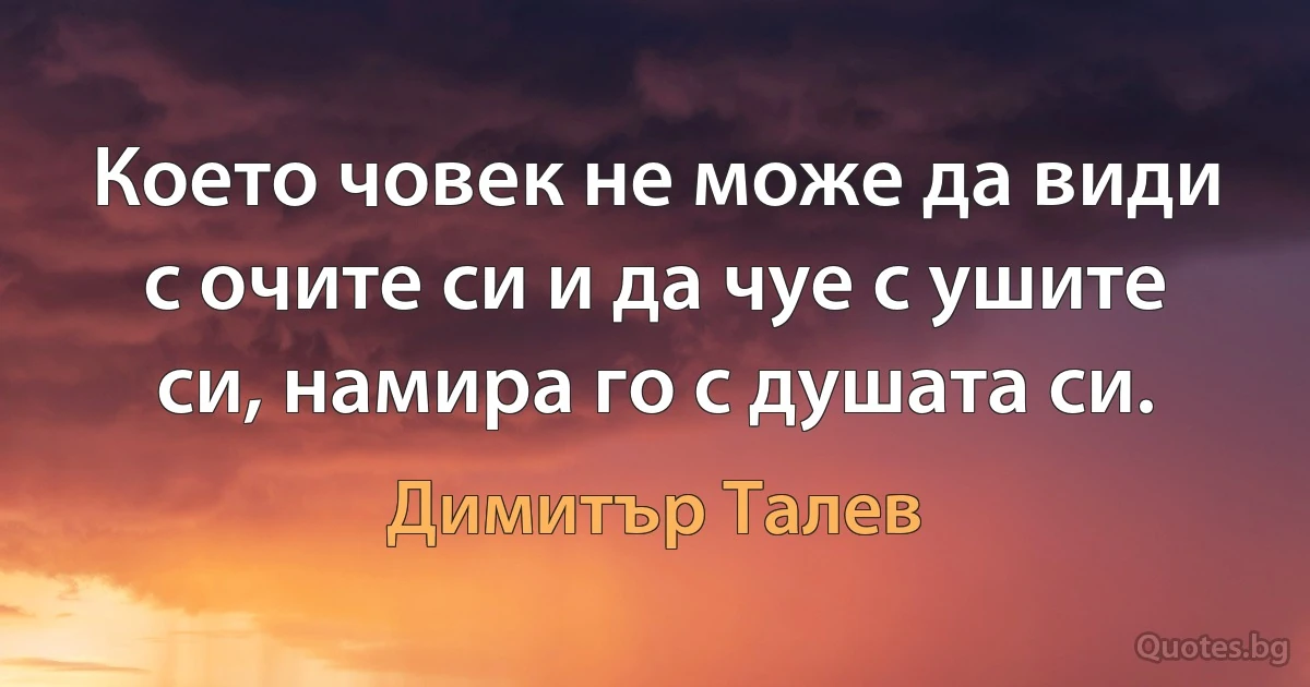 Което човек не може да види с очите си и да чуе с ушите си, намира го с душата си. (Димитър Талев)