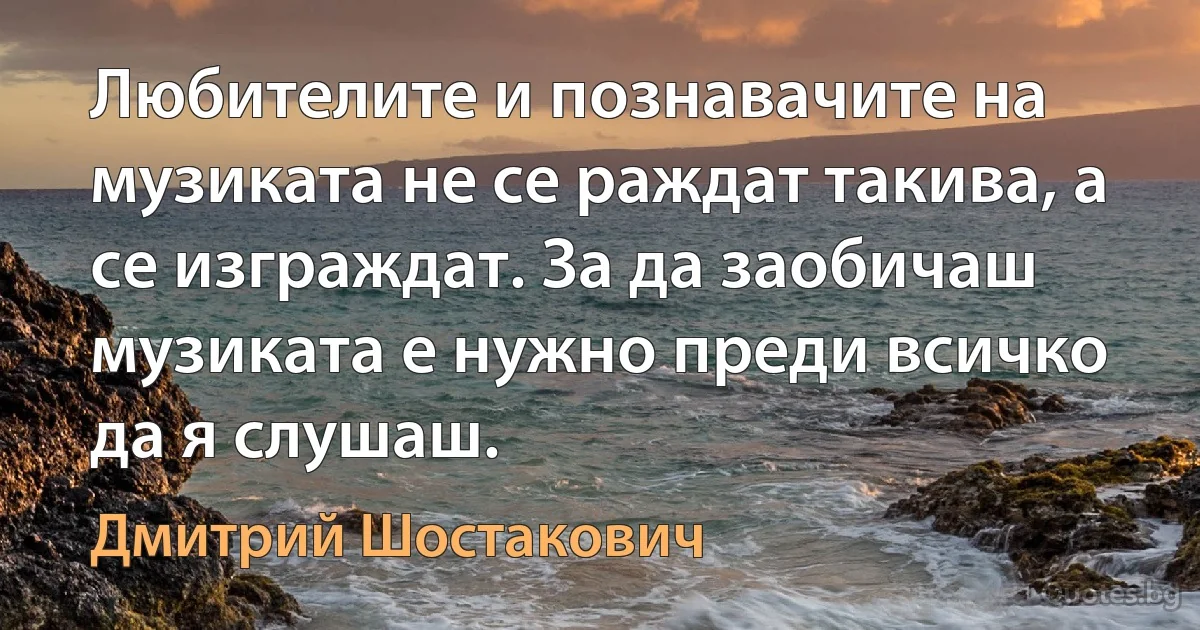 Любителите и познавачите на музиката не се раждат такива, а се изграждат. За да заобичаш музиката е нужно преди всичко да я слушаш. (Дмитрий Шостакович)