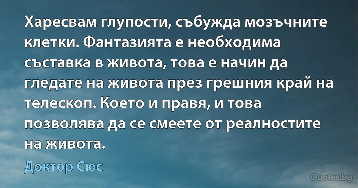 Харесвам глупости, събужда мозъчните клетки. Фантазията е необходима съставка в живота, това е начин да гледате на живота през грешния край на телескоп. Което и правя, и това позволява да се смеете от реалностите на живота. (Доктор Сюс)