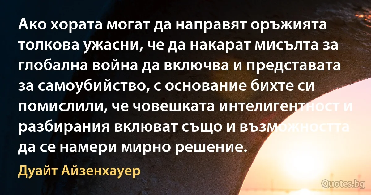 Ако хората могат да направят оръжията толкова ужасни, че да накарат мисълта за глобална война да включва и представата за самоубийство, с основание бихте си помислили, че човешката интелигентност и разбирания вклюват също и възможността да се намери мирно решение. (Дуайт Айзенхауер)