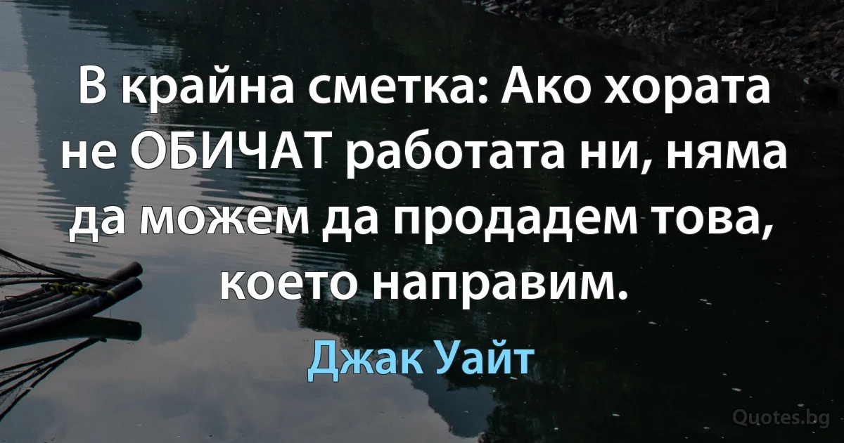 В крайна сметка: Ако хората не ОБИЧАТ работата ни, няма да можем да продадем това, което направим. (Джак Уайт)