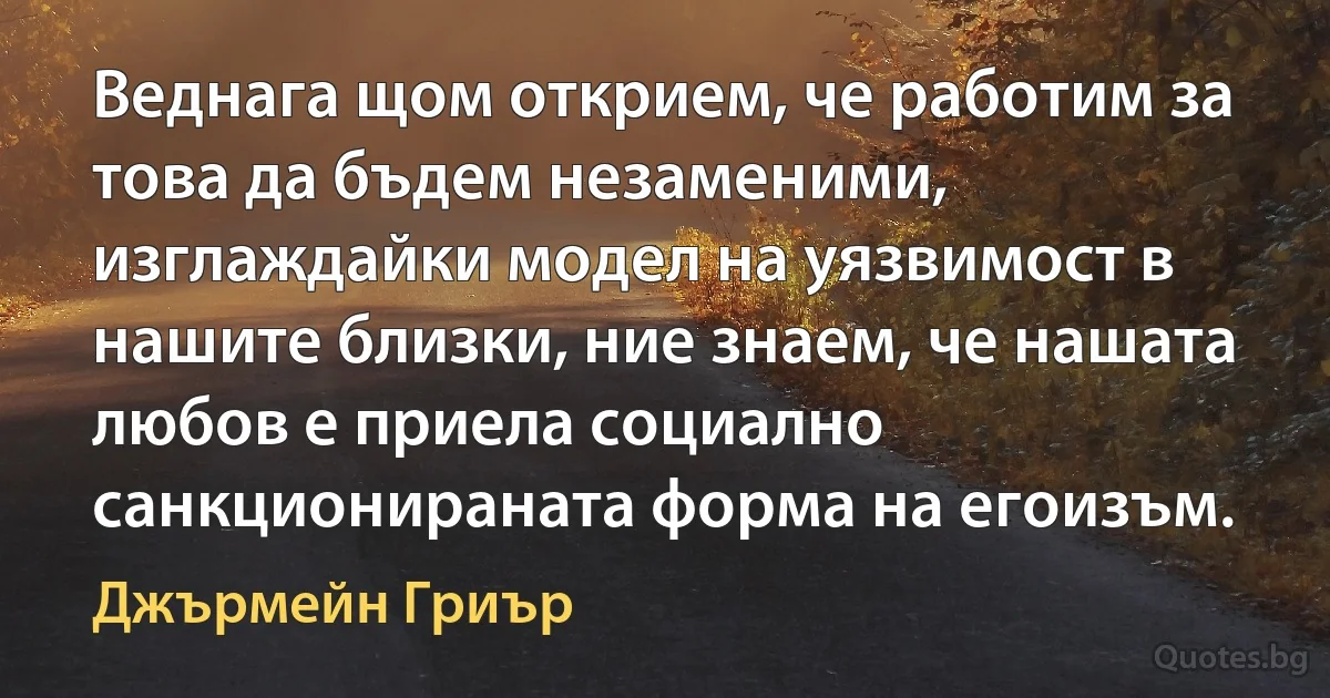 Веднага щом открием, че работим за това да бъдем незаменими, изглаждайки модел на уязвимост в нашите близки, ние знаем, че нашата любов е приела социално санкционираната форма на егоизъм. (Джърмейн Гриър)