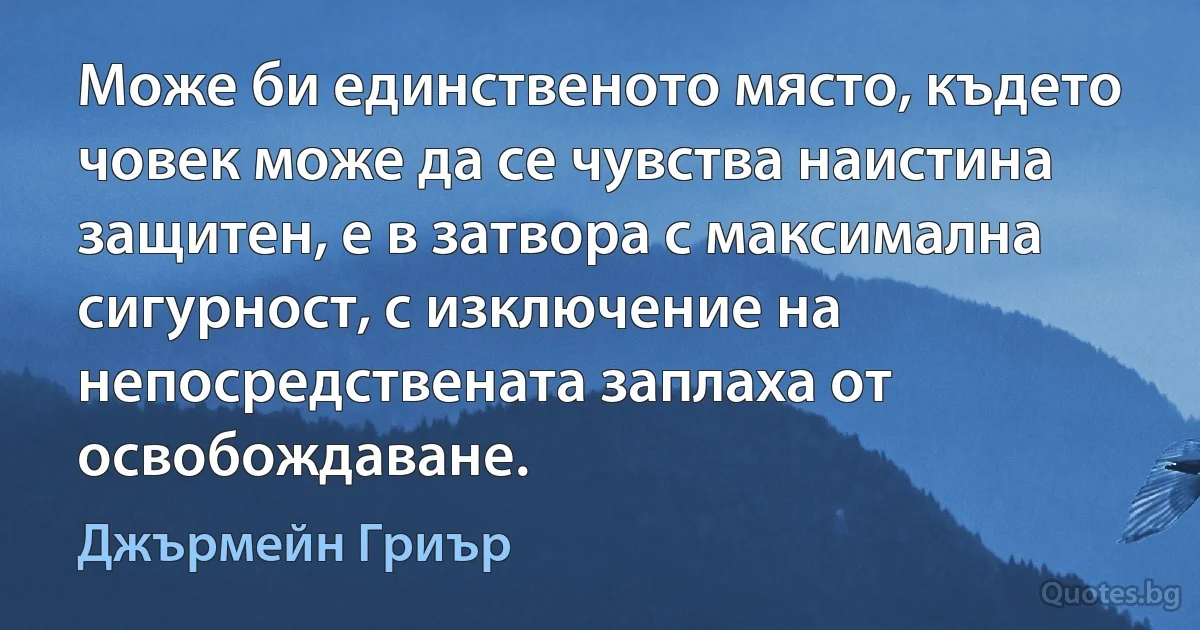 Може би единственото място, където човек може да се чувства наистина защитен, е в затвора с максимална сигурност, с изключение на непосредствената заплаха от освобождаване. (Джърмейн Гриър)