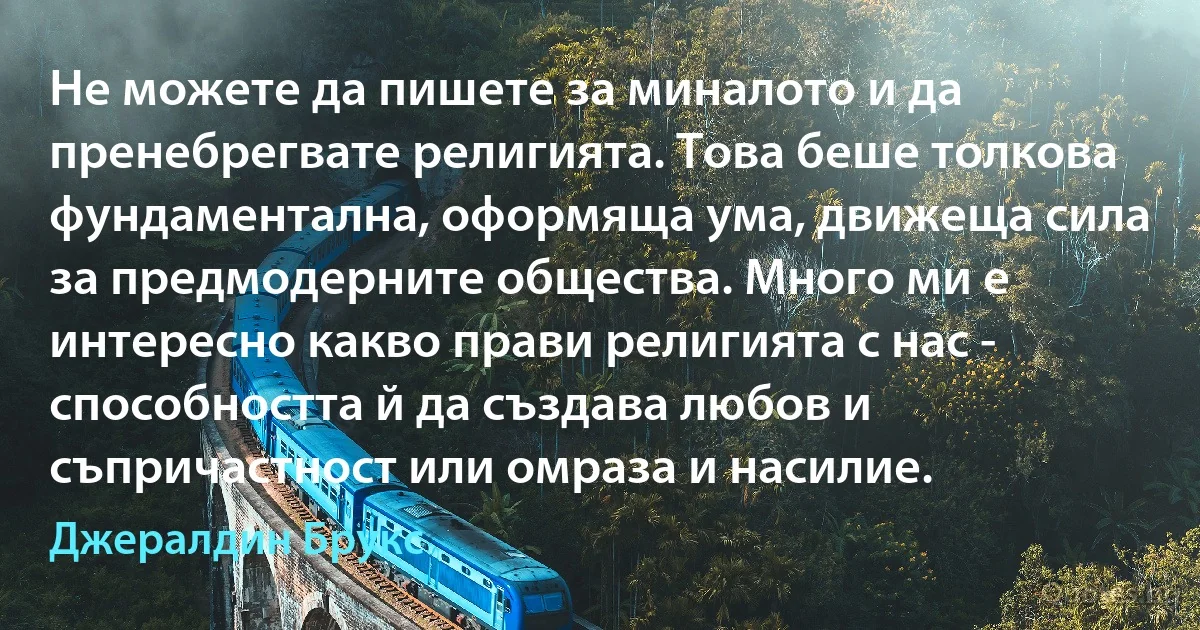 Не можете да пишете за миналото и да пренебрегвате религията. Това беше толкова фундаментална, оформяща ума, движеща сила за предмодерните общества. Много ми е интересно какво прави религията с нас - способността й да създава любов и съпричастност или омраза и насилие. (Джералдин Брукс)