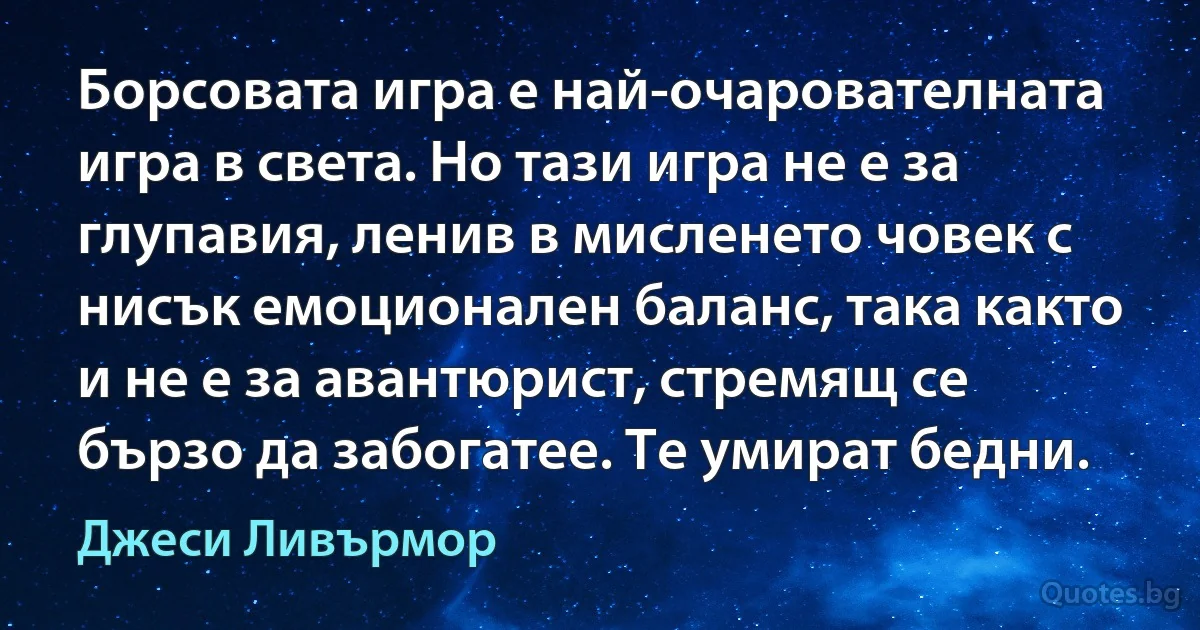 Борсовата игра е най-очарователната игра в света. Но тази игра не е за глупавия, ленив в мисленето човек с нисък емоционален баланс, така както и не е за авантюрист, стремящ се бързо да забогатее. Те умират бедни. (Джеси Ливърмор)