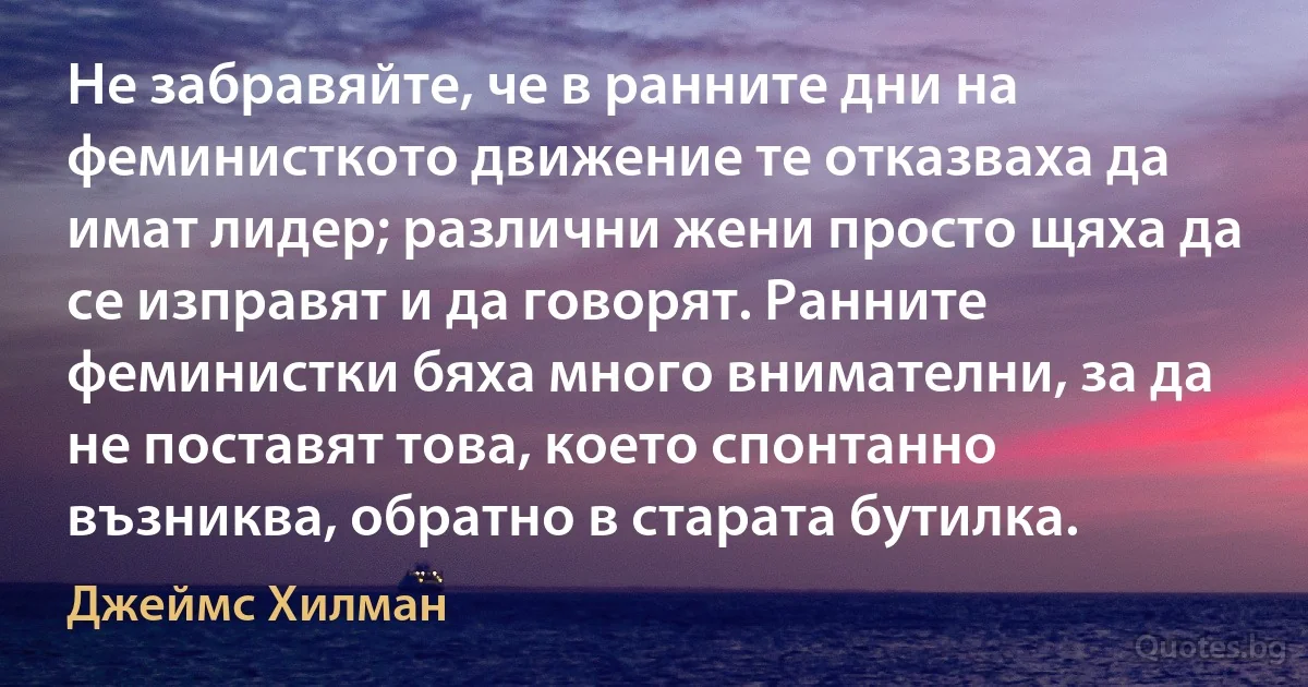 Не забравяйте, че в ранните дни на феминисткото движение те отказваха да имат лидер; различни жени просто щяха да се изправят и да говорят. Ранните феминистки бяха много внимателни, за да не поставят това, което спонтанно възниква, обратно в старата бутилка. (Джеймс Хилман)