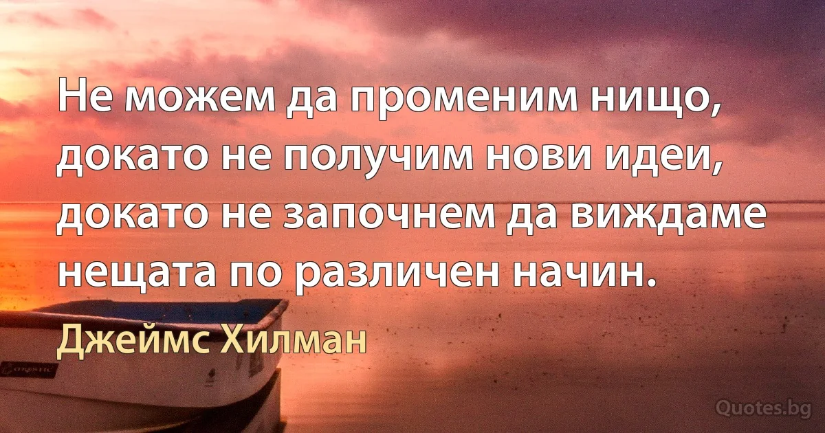 Не можем да променим нищо, докато не получим нови идеи, докато не започнем да виждаме нещата по различен начин. (Джеймс Хилман)