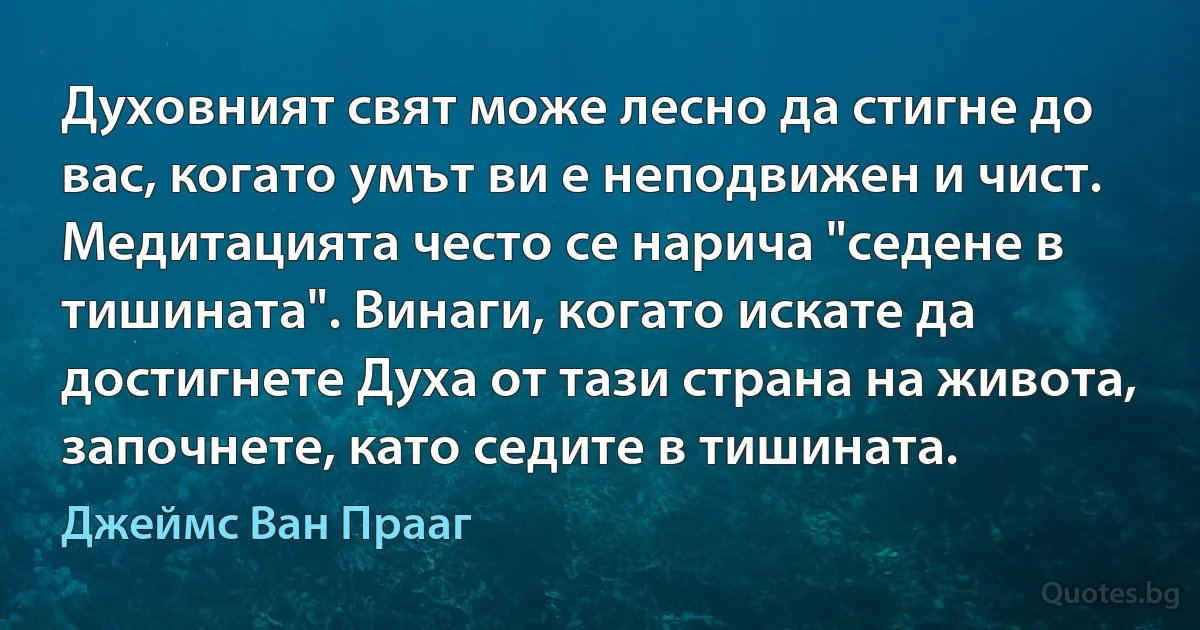 Духовният свят може лесно да стигне до вас, когато умът ви е неподвижен и чист. Медитацията често се нарича "седене в тишината". Винаги, когато искате да достигнете Духа от тази страна на живота, започнете, като седите в тишината. (Джеймс Ван Прааг)