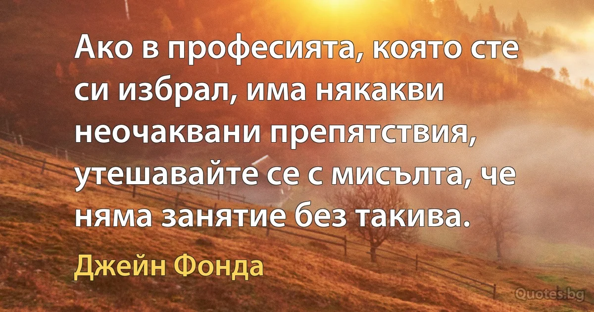 Ако в професията, която сте си избрал, има някакви неочаквани препятствия, утешавайте се с мисълта, че няма занятие без такива. (Джейн Фонда)