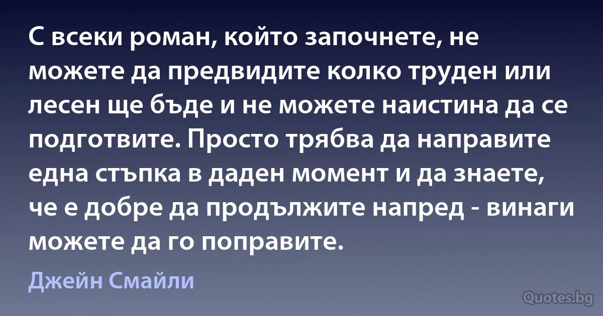 С всеки роман, който започнете, не можете да предвидите колко труден или лесен ще бъде и не можете наистина да се подготвите. Просто трябва да направите една стъпка в даден момент и да знаете, че е добре да продължите напред - винаги можете да го поправите. (Джейн Смайли)