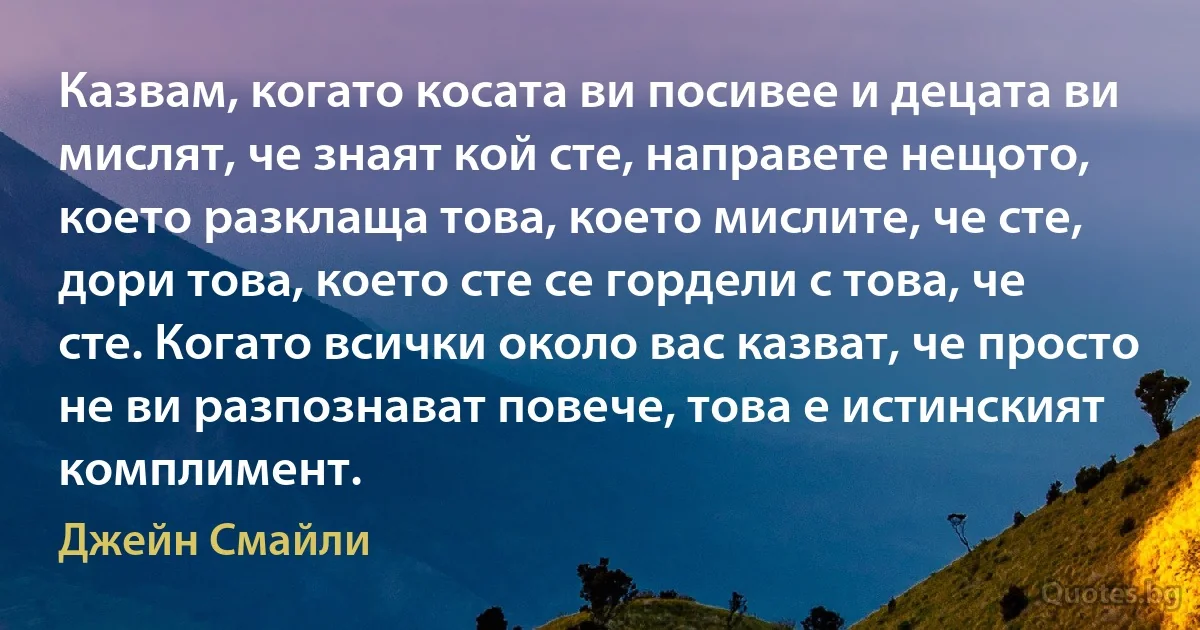 Казвам, когато косата ви посивее и децата ви мислят, че знаят кой сте, направете нещото, което разклаща това, което мислите, че сте, дори това, което сте се гордели с това, че сте. Когато всички около вас казват, че просто не ви разпознават повече, това е истинският комплимент. (Джейн Смайли)