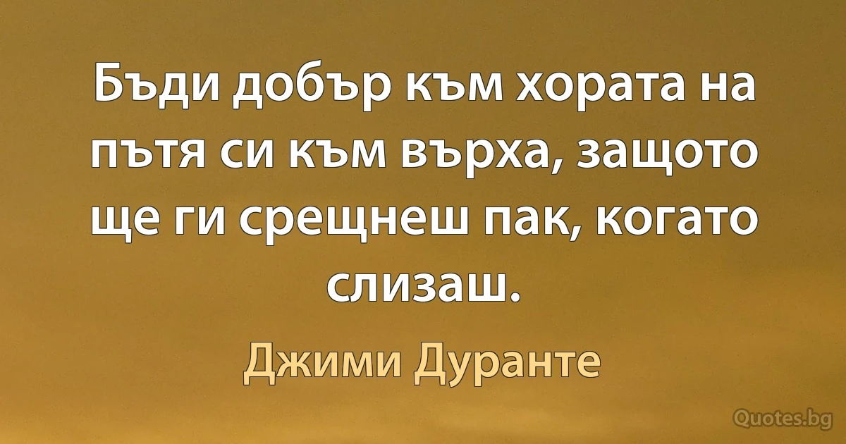 Бъди добър към хората на пътя си към върха, защото ще ги срещнеш пак, когато слизаш. (Джими Дуранте)