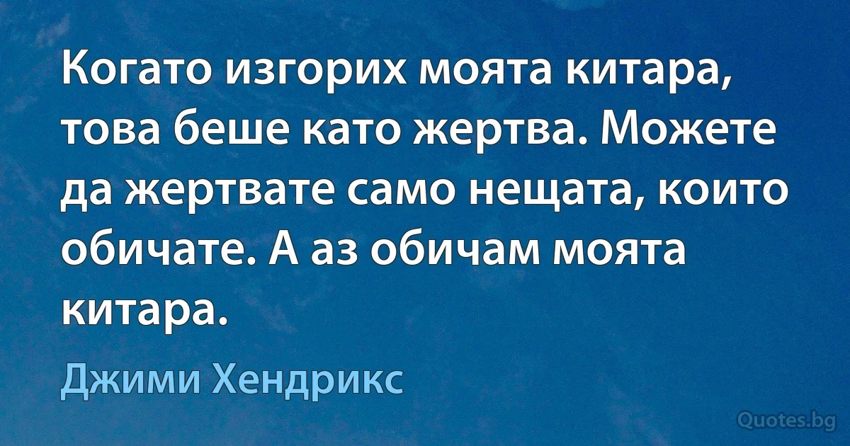 Когато изгорих моята китара, това беше като жертва. Можете да жертвате само нещата, които обичате. А аз обичам моята китара. (Джими Хендрикс)