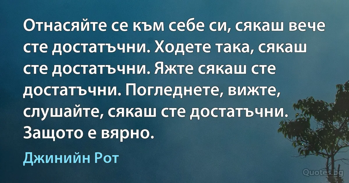 Отнасяйте се към себе си, сякаш вече сте достатъчни. Ходете така, сякаш сте достатъчни. Яжте сякаш сте достатъчни. Погледнете, вижте, слушайте, сякаш сте достатъчни. Защото е вярно. (Джинийн Рот)