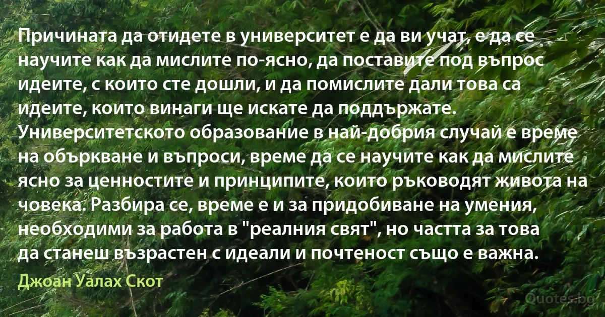 Причината да отидете в университет е да ви учат, е да се научите как да мислите по-ясно, да поставите под въпрос идеите, с които сте дошли, и да помислите дали това са идеите, които винаги ще искате да поддържате. Университетското образование в най-добрия случай е време на объркване и въпроси, време да се научите как да мислите ясно за ценностите и принципите, които ръководят живота на човека. Разбира се, време е и за придобиване на умения, необходими за работа в "реалния свят", но частта за това да станеш възрастен с идеали и почтеност също е важна. (Джоан Уалах Скот)