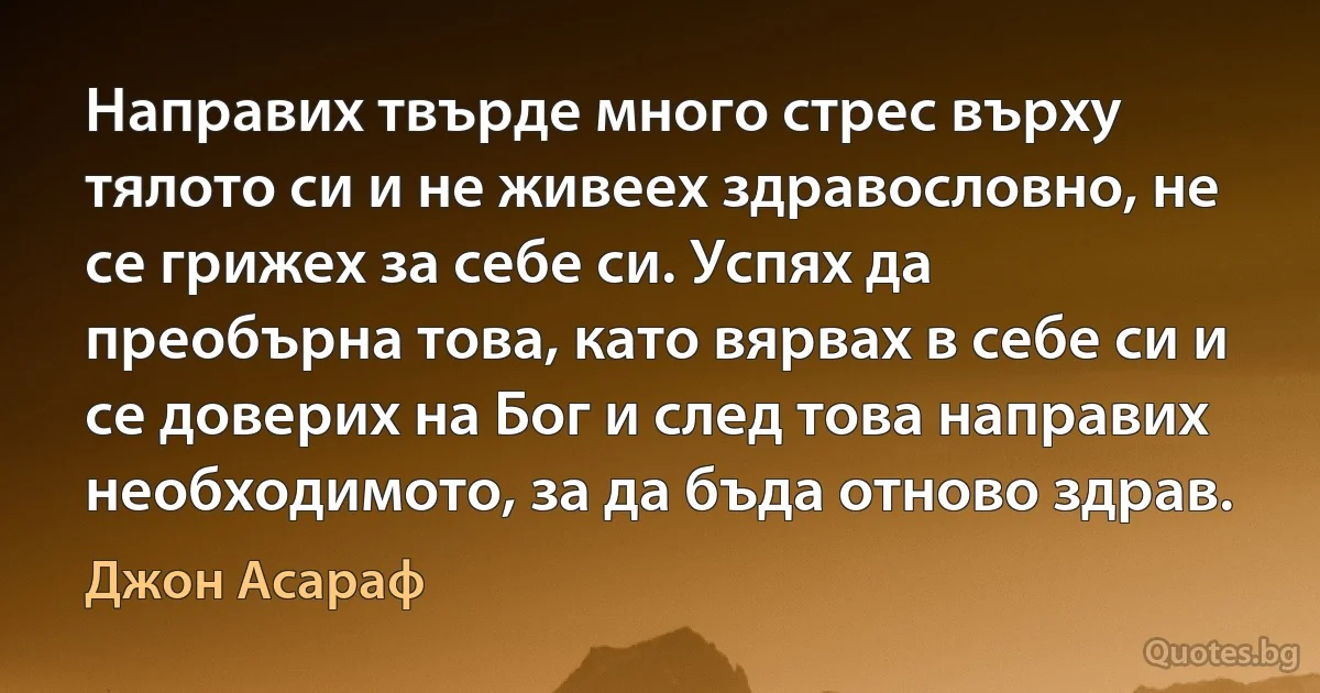 Направих твърде много стрес върху тялото си и не живеех здравословно, не се грижех за себе си. Успях да преобърна това, като вярвах в себе си и се доверих на Бог и след това направих необходимото, за да бъда отново здрав. (Джон Асараф)