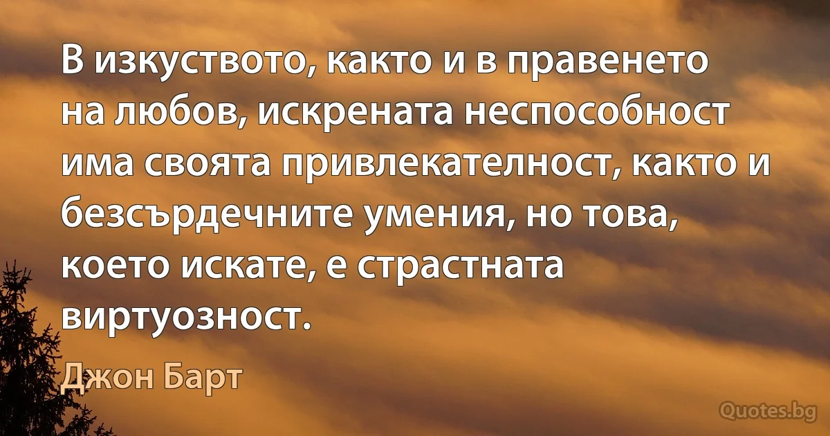 В изкуството, както и в правенето на любов, искрената неспособност има своята привлекателност, както и безсърдечните умения, но това, което искате, е страстната виртуозност. (Джон Барт)