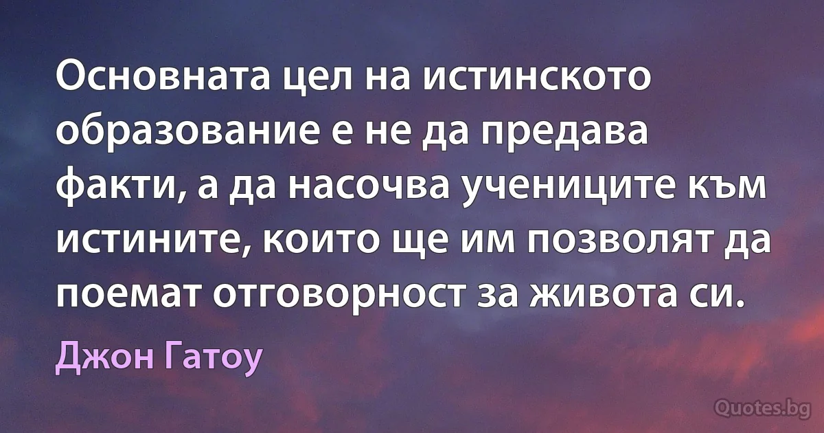 Основната цел на истинското образование е не да предава факти, а да насочва учениците към истините, които ще им позволят да поемат отговорност за живота си. (Джон Гатоу)