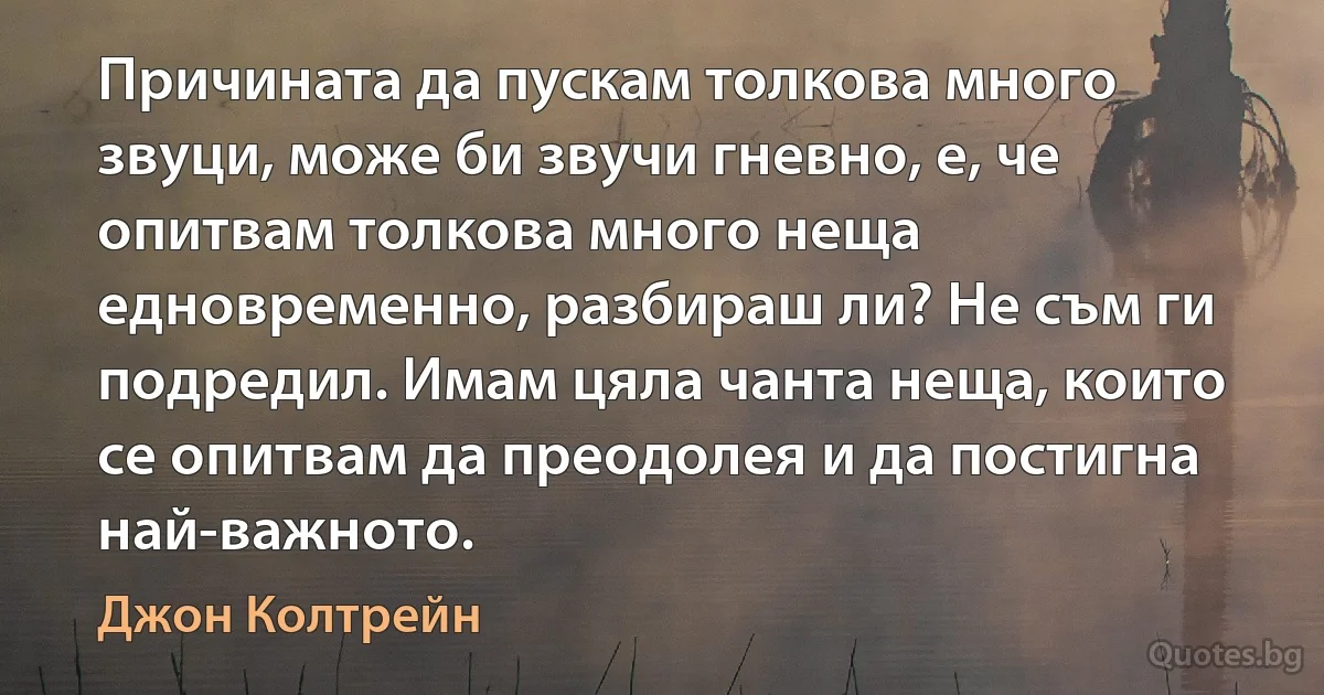 Причината да пускам толкова много звуци, може би звучи гневно, е, че опитвам толкова много неща едновременно, разбираш ли? Не съм ги подредил. Имам цяла чанта неща, които се опитвам да преодолея и да постигна най-важното. (Джон Колтрейн)