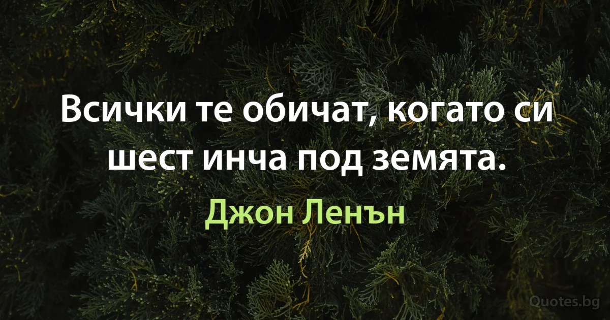 Всички те обичат, когато си шест инча под земята. (Джон Ленън)