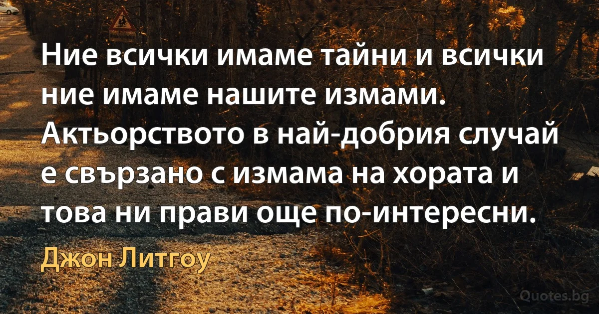 Ние всички имаме тайни и всички ние имаме нашите измами. Актьорството в най-добрия случай е свързано с измама на хората и това ни прави още по-интересни. (Джон Литгоу)