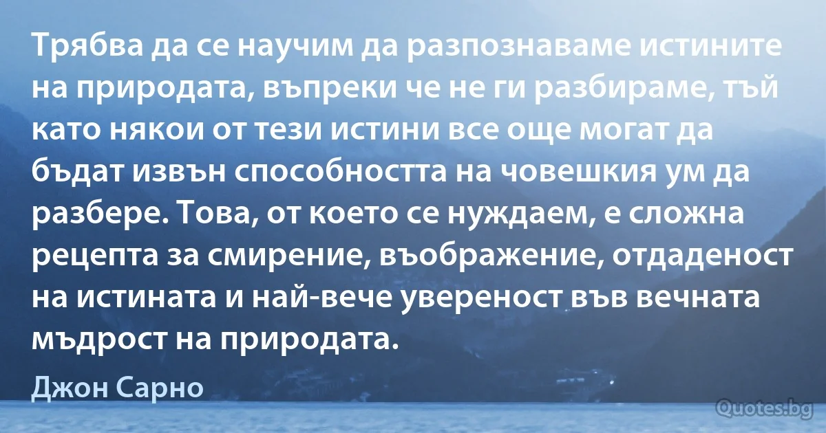 Трябва да се научим да разпознаваме истините на природата, въпреки че не ги разбираме, тъй като някои от тези истини все още могат да бъдат извън способността на човешкия ум да разбере. Това, от което се нуждаем, е сложна рецепта за смирение, въображение, отдаденост на истината и най-вече увереност във вечната мъдрост на природата. (Джон Сарно)