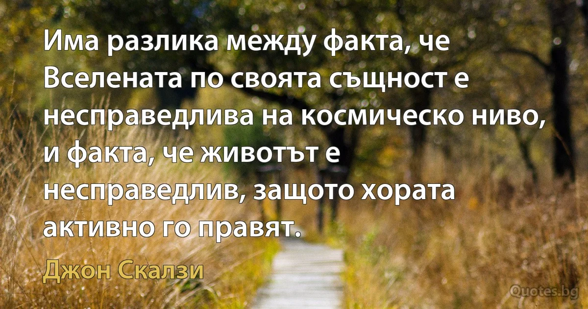 Има разлика между факта, че Вселената по своята същност е несправедлива на космическо ниво, и факта, че животът е несправедлив, защото хората активно го правят. (Джон Скалзи)