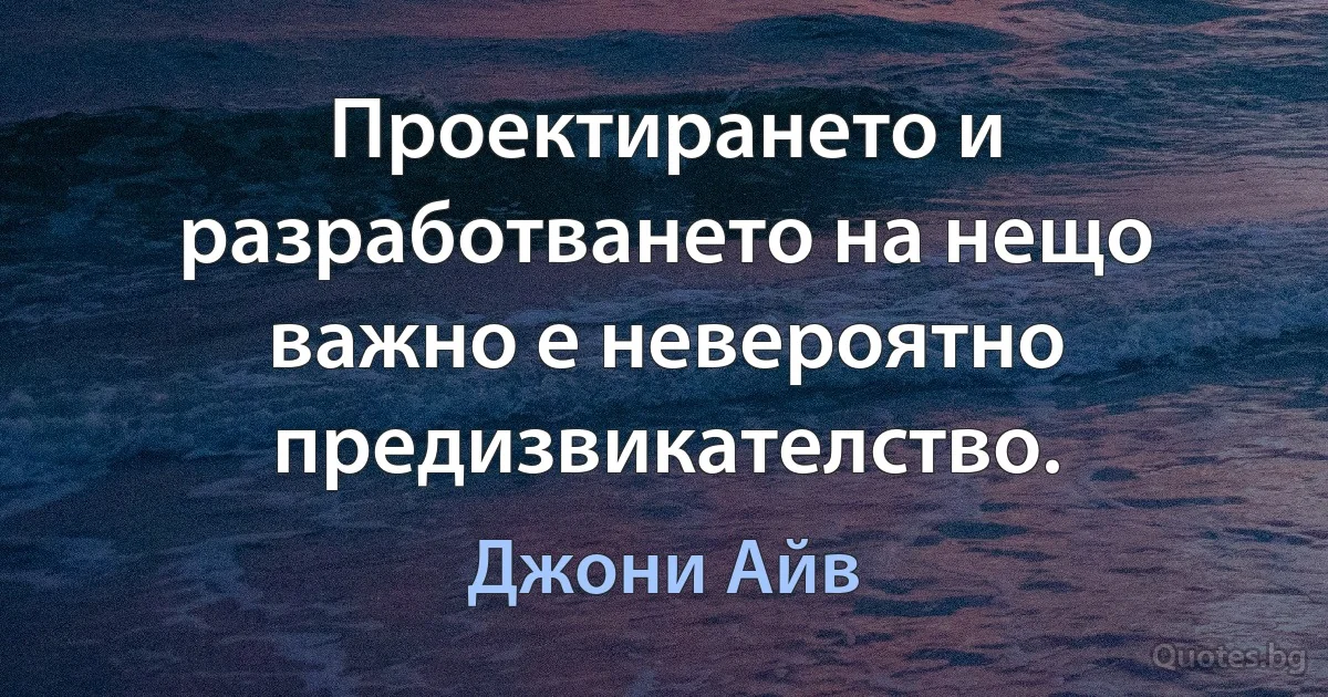 Проектирането и разработването на нещо важно е невероятно предизвикателство. (Джони Айв)