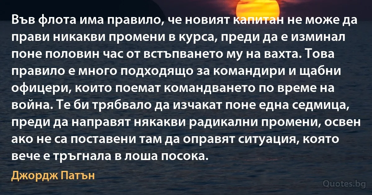 Във флота има правило, че новият капитан не може да прави никакви промени в курса, преди да е изминал поне половин час от встъпването му на вахта. Това правило е много подходящо за командири и щабни офицери, които поемат командването по време на война. Те би трябвало да изчакат поне една седмица, преди да направят някакви радикални промени, освен ако не са поставени там да оправят ситуация, която вече е тръгнала в лоша посока. (Джордж Патън)