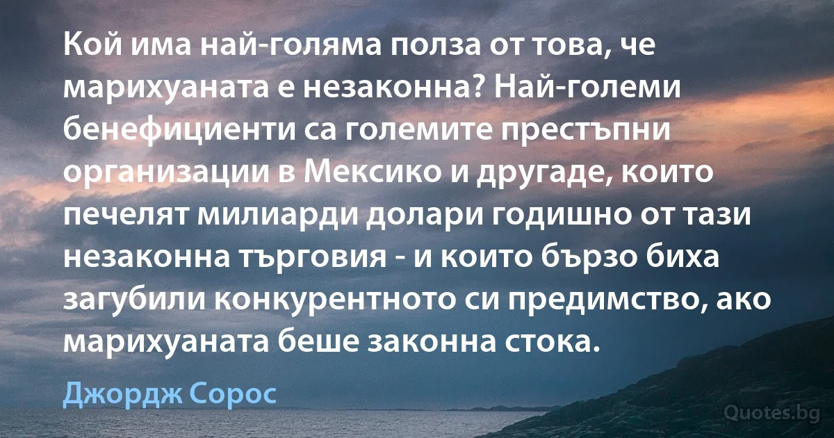 Кой има най-голяма полза от това, че марихуаната е незаконна? Най-големи бенефициенти са големите престъпни организации в Мексико и другаде, които печелят милиарди долари годишно от тази незаконна търговия - и които бързо биха загубили конкурентното си предимство, ако марихуаната беше законна стока. (Джордж Сорос)