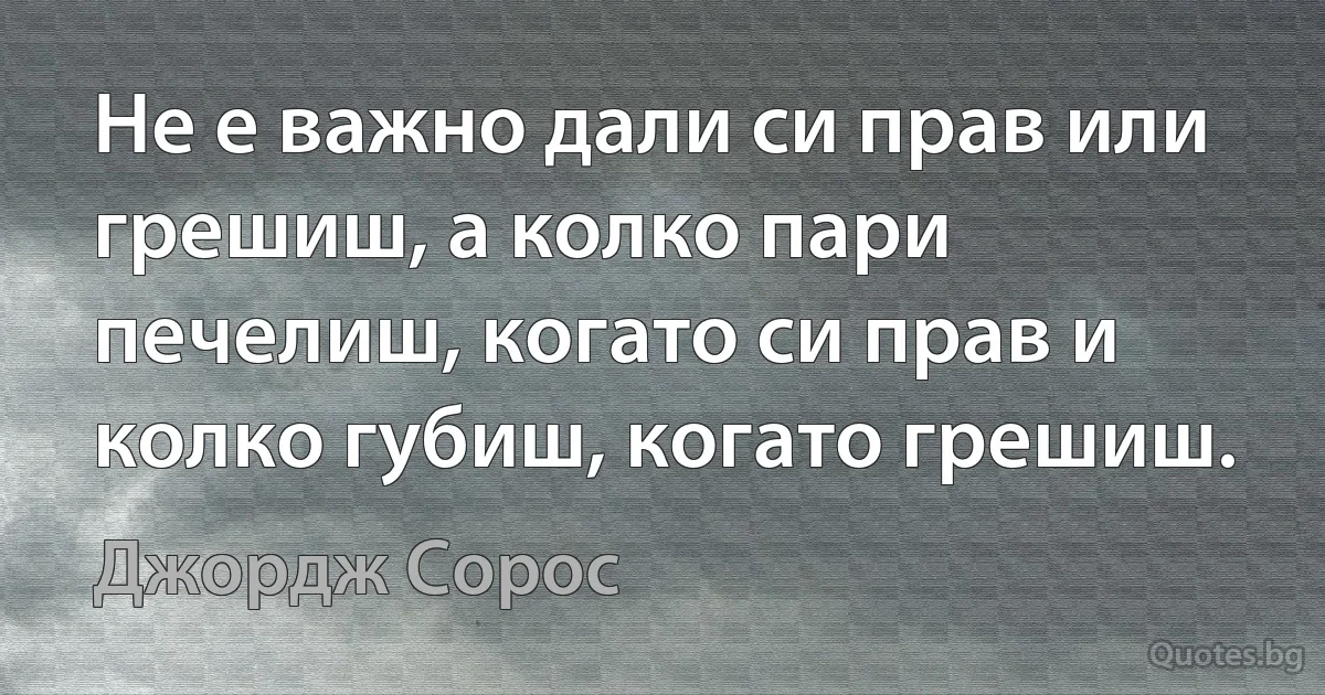 Не е важно дали си прав или грешиш, а колко пари печелиш, когато си прав и колко губиш, когато грешиш. (Джордж Сорос)